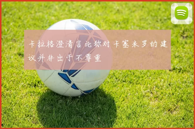 卡拉格澄清言论称对卡塞米罗的建议并非出于不尊重