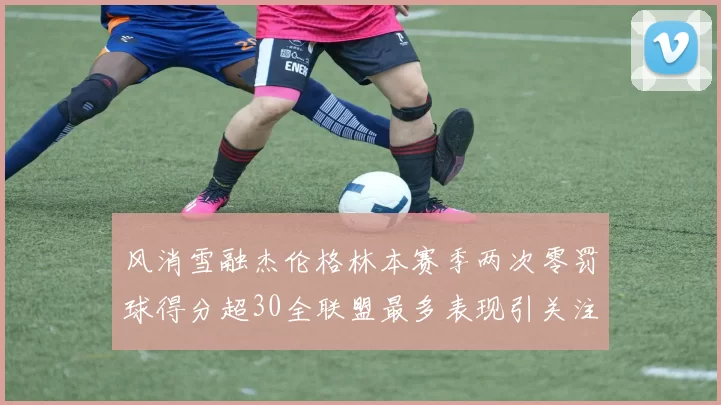 风消雪融杰伦格林本赛季两次零罚球得分超30全联盟最多表现引关注