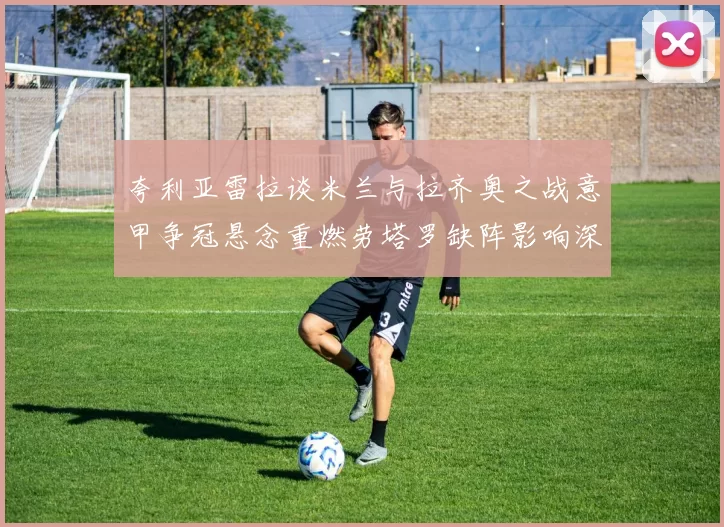 夸利亚雷拉谈米兰与拉齐奥之战意甲争冠悬念重燃劳塔罗缺阵影响深远