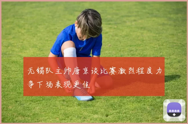 无锡队主帅唐京谈比赛激烈程度力争下场表现更佳
