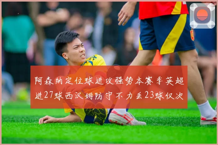 阿森纳定位球进攻强势本赛季英超进27球西汉姆防守不力丢23球仅次于伯恩茅斯