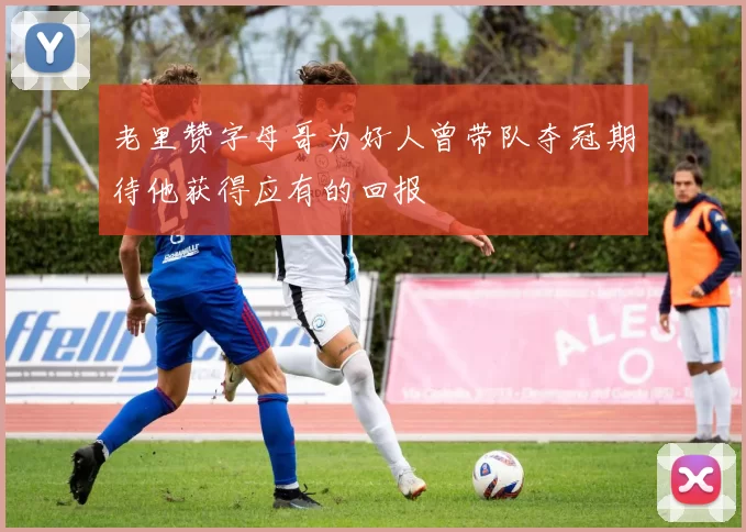 老里赞字母哥为好人曾带队夺冠期待他获得应有的回报