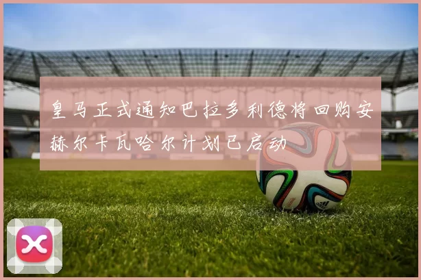 皇马正式通知巴拉多利德将回购安赫尔卡瓦哈尔计划已启动