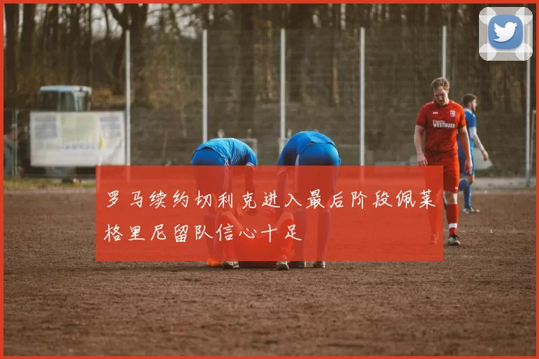 罗马续约切利克进入最后阶段佩莱格里尼留队信心十足