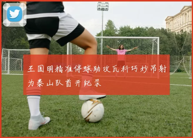王国明精准停球助攻瓦科巧妙吊射为泰山队首开纪录