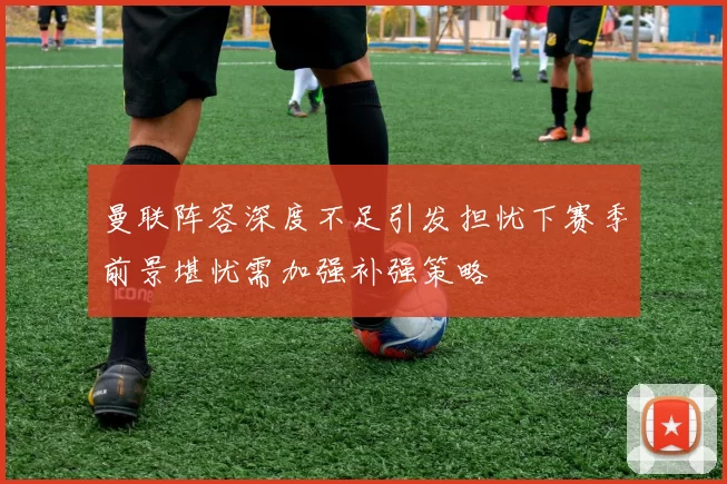 曼联阵容深度不足引发担忧下赛季前景堪忧需加强补强策略