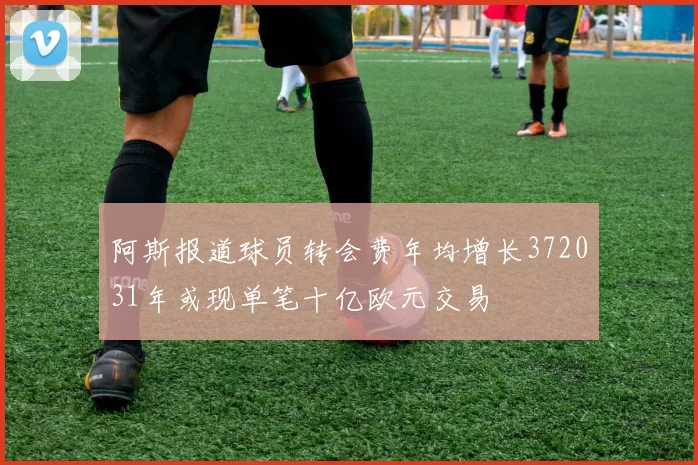 阿斯报道球员转会费年均增长372031年或现单笔十亿欧元交易