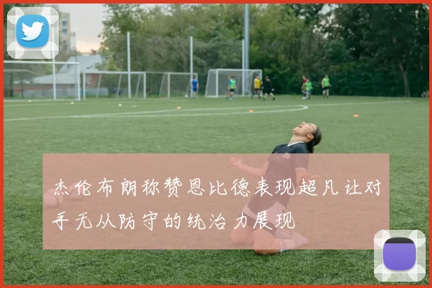 杰伦布朗称赞恩比德表现超凡让对手无从防守的统治力展现