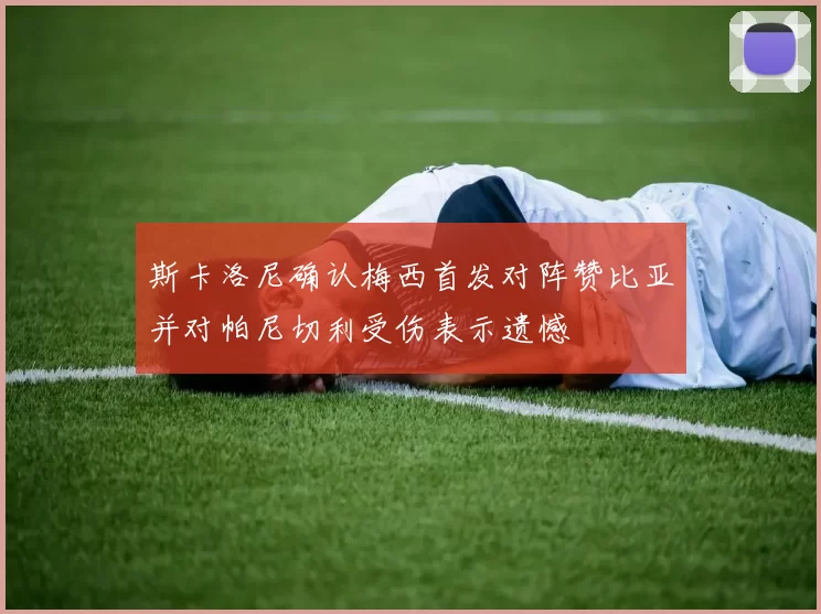 斯卡洛尼确认梅西首发对阵赞比亚并对帕尼切利受伤表示遗憾