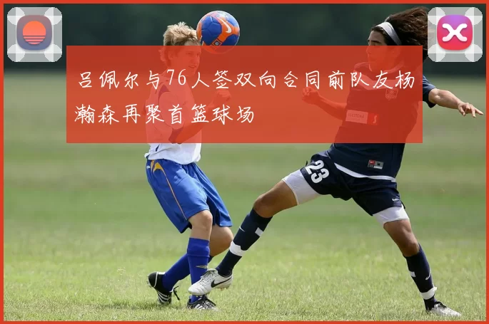 吕佩尔与76人签双向合同前队友杨瀚森再聚首篮球场