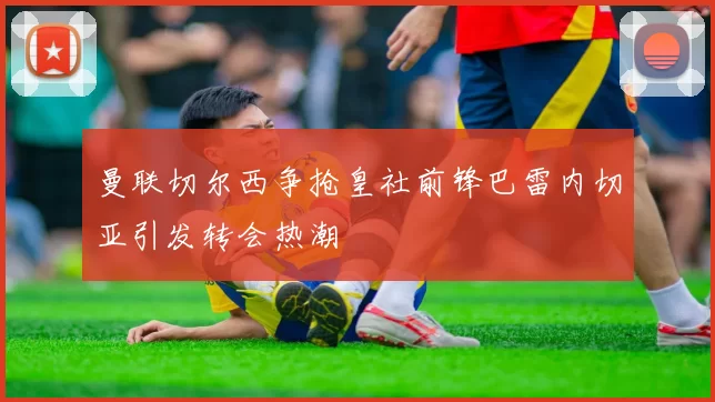 曼联切尔西争抢皇社前锋巴雷内切亚引发转会热潮