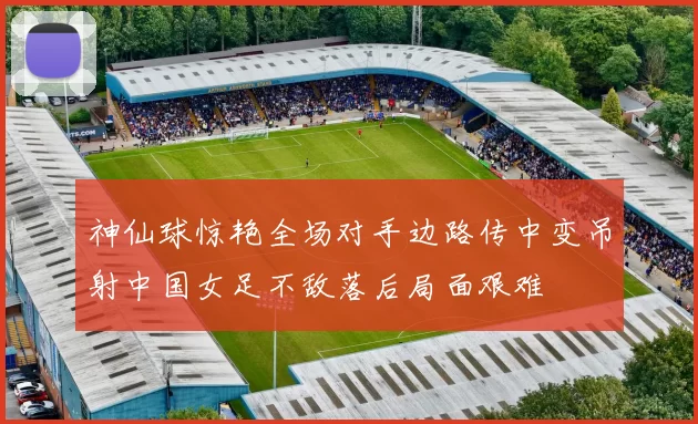 神仙球惊艳全场对手边路传中变吊射中国女足不敌落后局面艰难