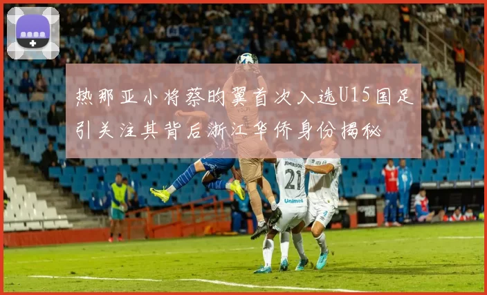热那亚小将蔡昀翼首次入选U15国足引关注其背后浙江华侨身份揭秘