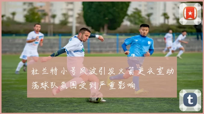 杜兰特小号风波引发火箭更衣室动荡球队氛围受到严重影响