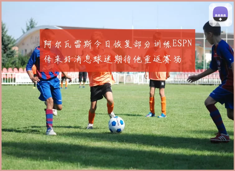 阿尔瓦雷斯今日恢复部分训练ESPN传来好消息球迷期待他重返赛场