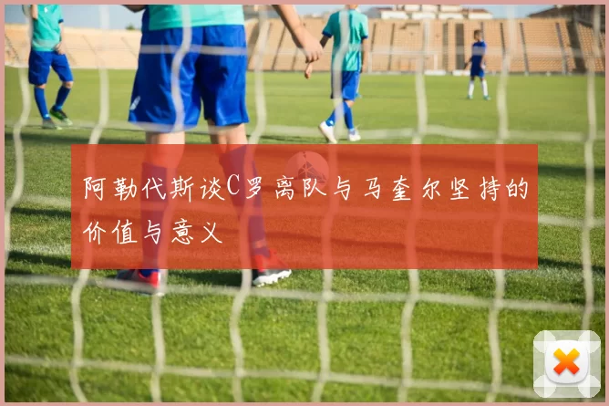 阿勒代斯谈C罗离队与马奎尔坚持的价值与意义